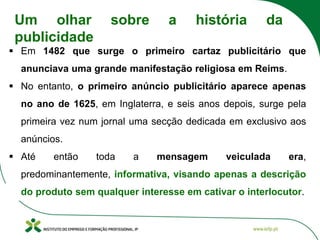 ▪ Em 1482 que surge o primeiro cartaz publicitário que
anunciava uma grande manifestação religiosa em Reims.
▪ No entanto, o primeiro anúncio publicitário aparece apenas
no ano de 1625, em Inglaterra, e seis anos depois, surge pela
primeira vez num jornal uma secção dedicada em exclusivo aos
anúncios.
▪ Até então toda a mensagem veiculada era,
predominantemente, informativa, visando apenas a descrição
do produto sem qualquer interesse em cativar o interlocutor.
Um olhar sobre a história da
publicidade
 