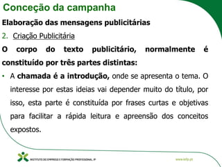 Conceção da campanha
Elaboração das mensagens publicitárias
2. Criação Publicitária
O corpo do texto publicitário, normalmente é
constituído por três partes distintas:
• A chamada é a introdução, onde se apresenta o tema. O
interesse por estas ideias vai depender muito do título, por
isso, esta parte é constituída por frases curtas e objetivas
para facilitar a rápida leitura e apreensão dos conceitos
expostos.
 