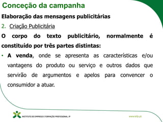 Conceção da campanha
Elaboração das mensagens publicitárias
2. Criação Publicitária
O corpo do texto publicitário, normalmente é
constituído por três partes distintas:
• A venda, onde se apresenta as características e/ou
vantagens do produto ou serviço e outros dados que
servirão de argumentos e apelos para convencer o
consumidor a atuar.
 