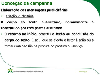Conceção da campanha
Elaboração das mensagens publicitárias
2. Criação Publicitária
O corpo do texto publicitário, normalmente é
constituído por três partes distintas:
• O retorno ao início, constitui o fecho ou conclusão do
corpo do texto. É aqui que se exorta o leitor à ação ou a
tomar uma decisão na procura do produto ou serviço.
 