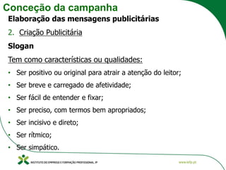 Conceção da campanha
Elaboração das mensagens publicitárias
2. Criação Publicitária
Slogan
Tem como características ou qualidades:
• Ser positivo ou original para atrair a atenção do leitor;
• Ser breve e carregado de afetividade;
• Ser fácil de entender e fixar;
• Ser preciso, com termos bem apropriados;
• Ser incisivo e direto;
• Ser rítmico;
• Ser simpático.
 