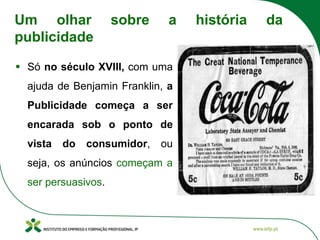 ▪ Só no século XVIII, com uma
ajuda de Benjamin Franklin, a
Publicidade começa a ser
encarada sob o ponto de
vista do consumidor, ou
seja, os anúncios começam a
ser persuasivos.
Um olhar sobre a história da
publicidade
 