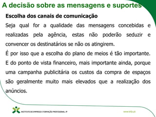 A decisão sobre as mensagens e suportes
Escolha dos canais de comunicação
Seja qual for a qualidade das mensagens concebidas e
realizadas pela agência, estas não poderão seduzir e
convencer os destinatários se não os atingirem.
É por isso que a escolha do plano de meios é tão importante.
E do ponto de vista financeiro, mais importante ainda, porque
uma campanha publicitária os custos da compra de espaços
são geralmente muito mais elevados que a realização dos
anúncios.
 