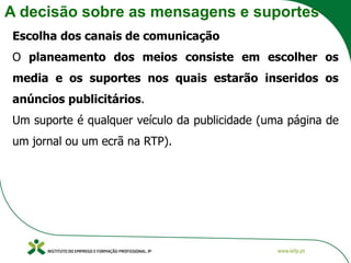 A decisão sobre as mensagens e suportes
Escolha dos canais de comunicação
O planeamento dos meios consiste em escolher os
media e os suportes nos quais estarão inseridos os
anúncios publicitários.
Um suporte é qualquer veículo da publicidade (uma página de
um jornal ou um ecrã na RTP).
 