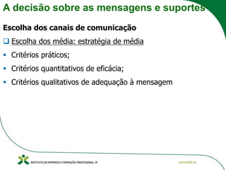 A decisão sobre as mensagens e suportes
Escolha dos canais de comunicação
❑ Escolha dos média: estratégia de média
▪ Critérios práticos;
▪ Critérios quantitativos de eficácia;
▪ Critérios qualitativos de adequação à mensagem
 