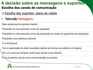 A decisão sobre as mensagens e suportes
Escolha dos canais de comunicação
❑ Escolha dos suportes: plano de média
▪ Televisão Vantagens:
Meio audiovisual de grande impacto;
Possibilita os mais elevados níveis de qualidade;
Possibilita os mais elevados níveis de penetração em todos os segmentos da população;
Possibilita uma cobertura nacional;
É muito flexível;
Tem a capacidade de obter resultados rápidos em termos de cobertura e impacto;
Tem um custo por contacto muito baixo devido à sua eficácia;
É um excelente veículo para a demonstração do produto.
 