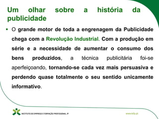 ▪ O grande motor de toda a engrenagem da Publicidade
chega com a Revolução Industrial. Com a produção em
série e a necessidade de aumentar o consumo dos
bens produzidos, a técnica publicitária foi-se
aperfeiçoando, tornando-se cada vez mais persuasiva e
perdendo quase totalmente o seu sentido unicamente
informativo.
Um olhar sobre a história da
publicidade
 