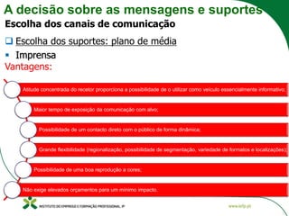 A decisão sobre as mensagens e suportes
Escolha dos canais de comunicação
❑ Escolha dos suportes: plano de média
▪ Imprensa
Vantagens:
Atitude concentrada do recetor proporciona a possibilidade de o utilizar como veículo essencialmente informativo;
Maior tempo de exposição da comunicação com alvo;
Possibilidade de um contacto direto com o público de forma dinâmica;
Grande flexibilidade (regionalização, possibilidade de segmentação, variedade de formatos e localizações);
Possibilidade de uma boa reprodução a cores;
Não exige elevados orçamentos para um mínimo impacto.
 