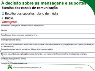 A decisão sobre as mensagens e suportes
Escolha dos canais de comunicação
❑ Escolha dos suportes: plano de média
▪ Rádio
Vantagens:
Possibilita a obtenção de elevados índices de repetição;
Flexível;
Possibilidade de concentração publicitária forte;
Custo por contacto baixo;
Não saturação publicitária da maior parte dos suportes e características técnicas que permitem uma rápida concretização
do planeamento;
Excelente meio no que diz respeito ao diálogo direto como o público;
Elevada capacidade de exploração musical, tornando-o um instrumento fundamental na veiculação de um jingle;
Custo de produção muito baixos;
Timings de produção muito curtos.
 