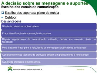 A decisão sobre as mensagens e suportes
Escolha dos canais de comunicação
❑ Escolha dos suportes: plano de média
▪ Outdoor
Desvantagens
Níveis de cobertura muitos baixos;
Fraca identificação/demonstração do produto;
Rápido esgotamento da comunicação utilizada, devido aos elevado níveis de
repetição;
Meio bastante fraco para a veiculação de mensagens publicitárias sofisticadas;
Condicionamentos técnicos de produção exigem um planeamento a longo prazo;
Custos de produção elevadíssimos.
 