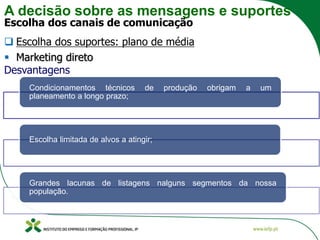 A decisão sobre as mensagens e suportes
Escolha dos canais de comunicação
❑ Escolha dos suportes: plano de média
▪ Marketing direto
Desvantagens
Condicionamentos técnicos de produção obrigam a um
planeamento a longo prazo;
Escolha limitada de alvos a atingir;
Grandes lacunas de listagens nalguns segmentos da nossa
população.
 