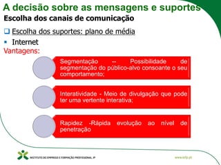 A decisão sobre as mensagens e suportes
Escolha dos canais de comunicação
❑ Escolha dos suportes: plano de média
▪ Internet
Vantagens:
Segmentação -- Possibilidade de
segmentação do público-alvo consoante o seu
comportamento;
Interatividade - Meio de divulgação que pode
ter uma vertente interativa;
Rapidez -Rápida evolução ao nível de
penetração
 