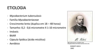 ETIOLOGIA
- Mycobacterium tuberculosis
- Família Mycobacteriaceae
- Crescimento lento (duplica em 18 – 48 horas)
- Tamanho: 0,2 - 0,6 micrometre X 1-10 micrometre
- Imóveis
- BAAR
- Cápsula lipídica (ácido micólico)
- Aeróbico
ROBERT KOCH
1882
 