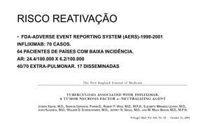 RISCO REATIVAÇÃO
• FDA-ADVERSE EVENT REPORTING SYSTEM (AERS)-1998-2001
INFLIXIMAB: 70 CASOS.
64 PACIENTES DE PAÍSES COM BAIXA INCIDÊNCIA.
AR: 24.4/100.000 X 6.2/100.000
40/70 EXTRA-PULMONAR. 17 DISSEMINADAS
 