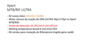 Xpert
MTB/RIF ULTRA
- 02 novos alvos: IS6110 e IS1081
- Maior câmara da reação do DNA (ULTRA 50μl X 25μl no Xpert
MTB/RIF)
- Limite de detecção 16 UFC/ml X 114 UFC/ml
- Melting temperature-based X real-time PCR
- 04 sondas para mutação da Rifampicina (região gene rpoB)
 