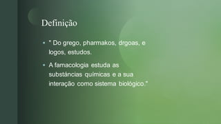 
Definição
▪ " Do grego, pharmakos, drgoas, e
logos, estudos.
▪ A famacologia estuda as
substáncias químicas e a sua
interação como sistema biológico."
 