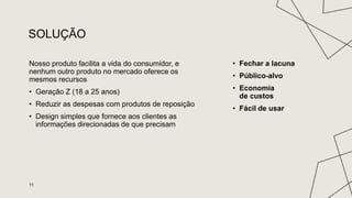 SOLUÇÃO
Nosso produto facilita a vida do consumidor, e
nenhum outro produto no mercado oferece os
mesmos recursos
• Geração Z (18 a 25 anos)
• Reduzir as despesas com produtos de reposição
• Design simples que fornece aos clientes as
informações direcionadas de que precisam
• Fechar a lacuna
• Público-alvo
• Economia
de custos
• Fácil de usar
11
 