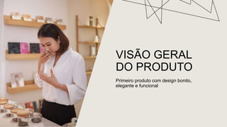 VISÃO GERAL
DO PRODUTO
Primeiro produto com design bonito,
elegante e funcional
 