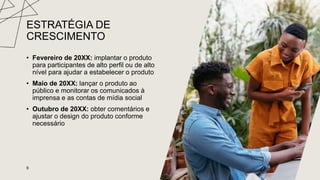 ESTRATÉGIA DE
CRESCIMENTO
• Fevereiro de 20XX: implantar o produto
para participantes de alto perfil ou de alto
nível para ajudar a estabelecer o produto
• Maio de 20XX: lançar o produto ao
público e monitorar os comunicados à
imprensa e as contas de mídia social
• Outubro de 20XX: obter comentários e
ajustar o design do produto conforme
necessário
9
 