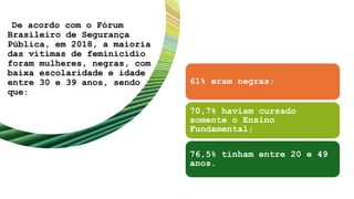De acordo com o Fórum
Brasileiro de Segurança
Pública, em 2018, a maioria
das vítimas de feminicídio
foram mulheres, negras, com
baixa escolaridade e idade
entre 30 e 39 anos, sendo
que:
61% eram negras;
70,7% haviam cursado
somente o Ensino
Fundamental;
76,5% tinham entre 20 e 49
anos.
 
