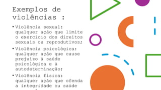 Exemplos de
violências :
• Violência sexual:
qualquer ação que limite
o exercício dos direitos
sexuais ou reprodutivos;
• Violência psicológica:
qualquer ação que cause
prejuízo à saúde
psicológica e à
autodeterminação;
• Violência física:
qualquer ação que ofenda
a integridade ou saúde
 