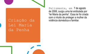 Criação da
Lei Maria
da Penha
Felizmente, em 7 de agosto
de 2006, surgiu uma lei entitulada por
“lei Maria da penha”. Essa lei foi criada
com o intuito de proteger a mulher da
violência doméstica e familiar.
 
