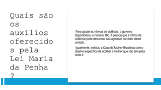 Quais são
os
auxílios
oferecido
s pela
Lei Maria
da Penha
?
Para ajudar as vítimas de violência, o governo
disponibilizou o número 180. A pessoa que é vítima de
violência pode denunciar seu agressor por meio deste
contato.
Igualmente, instituiu a Casa da Mulher Brasileira com o
objetivo específico de acolher a mulher que não tem para
onde ir.
 