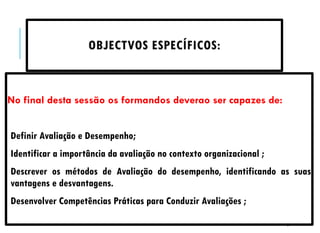 2
OBJECTVOS ESPECÍFICOS:
No final desta sessão os formandos deverao ser capazes de:
Definir Avaliação e Desempenho;
Identificar a importância da avaliação no contexto organizacional ;
Descrever os métodos de Avaliação do desempenho, identificando as suas
vantagens e desvantagens.
Desenvolver Competências Práticas para Conduzir Avaliações ;
 