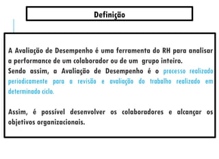A Avaliação de Desempenho é uma ferramenta do RH para analisar
a performance de um colaborador ou de um grupo inteiro.
Sendo assim, a Avaliação de Desempenho é o processo realizado
periodicamente para a revisão e avaliação do trabalho realizado em
determinado ciclo.
Assim, é possível desenvolver os colaboradores e alcançar os
objetivos organizacionais.
Definição
 