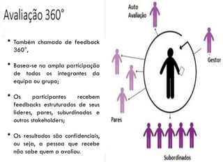 9
 Também chamado de feedback
360°,
 Basea-se na ampla participação
de todos os integrantes da
equipa ou grupo;
 Os participantes recebem
feedbacks estruturados de seus
lideres, pares, suburdinados e
outros stakeholders;
 Os resultados são confidenciais,
ou seja, a pessoa que recebe
não sabe quem a avaliou.
 