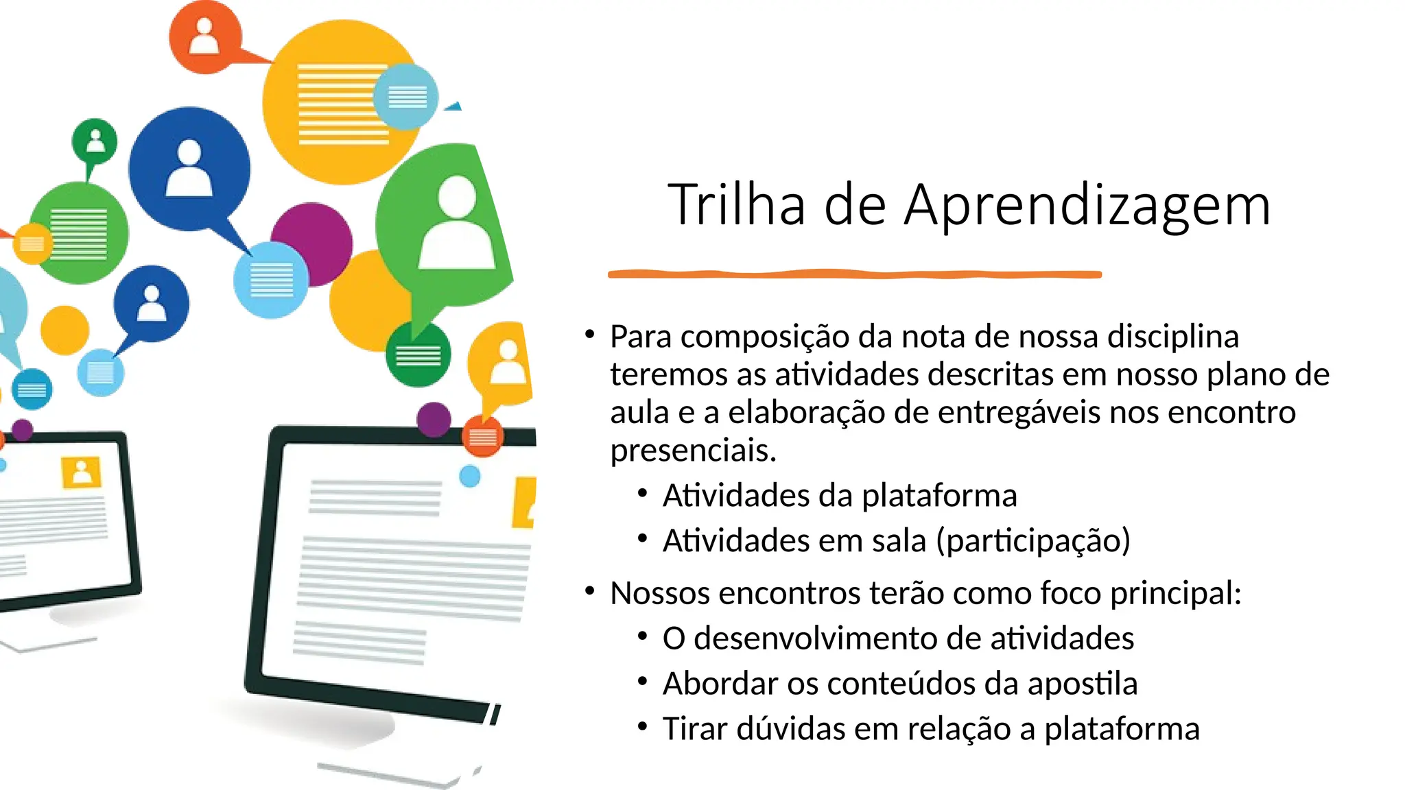 Trilha de Aprendizagem
• Para composição da nota de nossa disciplina
teremos as atividades descritas em nosso plano de
aula e a elaboração de entregáveis nos encontro
presenciais.
• Atividades da plataforma
• Atividades em sala (participação)
• Nossos encontros terão como foco principal:
• O desenvolvimento de atividades
• Abordar os conteúdos da apostila
• Tirar dúvidas em relação a plataforma
 