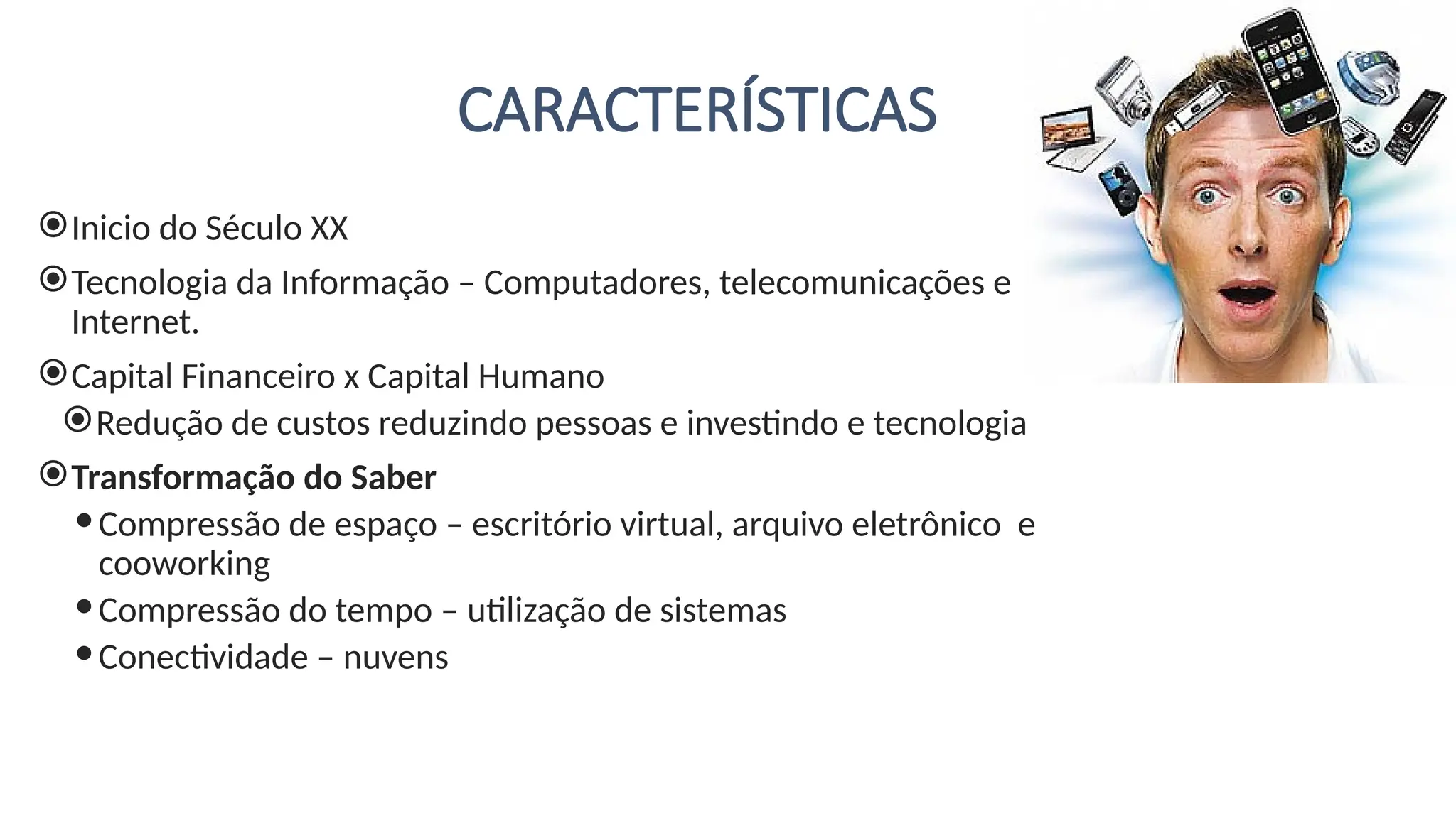 CARACTERÍSTICAS
Inicio do Século XX
Tecnologia da Informação – Computadores, telecomunicações e
Internet.
Capital Financeiro x Capital Humano
Redução de custos reduzindo pessoas e investindo e tecnologia
Transformação do Saber
Compressão de espaço – escritório virtual, arquivo eletrônico e
cooworking
Compressão do tempo – utilização de sistemas
Conectividade – nuvens
 