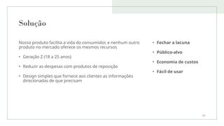 Solução
Nosso produto facilita a vida do consumidor, e nenhum outro
produto no mercado oferece os mesmos recursos
• Geração Z (18 a 25 anos)
• Reduzir as despesas com produtos de reposição
• Design simples que fornece aos clientes as informações
direcionadas de que precisam
• Fechar a lacuna
• Público-alvo
• Economia de custos
• Fácil de usar
11
 