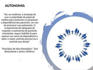 “Há, na medicina, a tentação de
usar a autoridade do papel de
médico para fomentar ou perpetuar
a dependência dos pacientes, em vez
de promover sua autonomia. O
cumprimento da obrigação de
respeitar a autonomia do paciente,
entretanto, requer habilitá-lo para
superar seu senso de dependência e
obter o maior controle possível ou o
controle que deseje”
“Princípios de ética biomédica”, Tom
Beauchamp e James Childress
.
AUTONOMIA
 