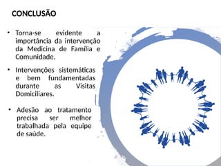 • Torna-se evidente a
importância da intervenção
da Medicina de Família e
Comunidade.
CONCLUSÃO
• Intervenções sistemáticas
e bem fundamentadas
durante as Visitas
Domiciliares.
• Adesão ao tratamento
precisa ser melhor
trabalhada pela equipe
de saúde.
 