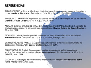 REFERÊNCIAS
ALBUQUERQUE, V. S. et al. Currículos disciplinares na área de saúde: ensaio sobre saber e
poder. Interface (Botucatu), Botucatu , v. 13, n. 31, p. 261-272, Dec. 2009.
ALVES, G. G.; AERTES D. As práticas educativas em saúde e a Estratégia Saúde da Família.
Ciência & Saúde Coletiva, v. 16, n. 1, p. 319-325, 2011
ARAÚJO, Dolores; GOMES DE MIRANDA, Maria Claudina; BRASIL, Sandra L. Formação de
profissionais de saúde na perspectiva da integralidade. Revista Baiana de Saúde Pública, v.
31, p. 20, 2014.
BICALHO, L. Interações disciplinares presentes na pesquisa em ciência da informação.
TransInformação. Campinas, vol. 23, n. 2, p. 113-126, mai/ago. 2011.
DE FREITAS, Q.; DE FATIMA, M. A pesquisa participante e a intervenção comunitária no
cotidiano do Pibid/CAPES. Educar em Revista, n. 53, 2014.
FALKENBERG, M. B. et al. Educação em saúde e educação na saúde: conceitos e
implicações para a saúde coletiva. Ciênc. saúde coletiva, Rio de Janeiro , v. 19, n. 3, p.
847-852, Mar. 2014.
GADOTTI, M. Educação de adultos como direito humano. Produção de terceiros sobre
Paulo Freire; Série Livros, 2009.
 