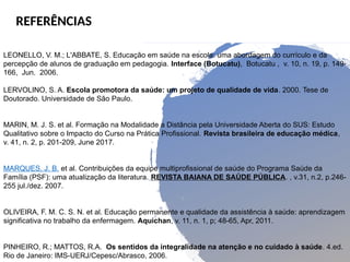 REFERÊNCIAS
LEONELLO, V. M.; L'ABBATE, S. Educação em saúde na escola: uma abordagem do currículo e da
percepção de alunos de graduação em pedagogia. Interface (Botucatu), Botucatu , v. 10, n. 19, p. 149-
166, Jun. 2006.
LERVOLINO, S. A. Escola promotora da saúde: um projeto de qualidade de vida. 2000. Tese de
Doutorado. Universidade de São Paulo.
MARIN, M. J. S. et al. Formação na Modalidade a Distância pela Universidade Aberta do SUS: Estudo
Qualitativo sobre o Impacto do Curso na Prática Profissional. Revista brasileira de educação médica,
v. 41, n. 2, p. 201-209, June 2017.
MARQUES, J. B. et al. Contribuições da equipe multiprofissional de saúde do Programa Saúde da
Família (PSF): uma atualização da literatura. REVISTA BAIANA DE SAÚDE PÚBLICA. , v.31, n.2, p.246-
255 jul./dez. 2007.
OLIVEIRA, F. M. C. S. N. et al. Educação permanente e qualidade da assistência à saúde: aprendizagem
significativa no trabalho da enfermagem. Aquichan, v. 11, n. 1, p; 48-65, Apr, 2011.
PINHEIRO, R.; MATTOS, R.A. Os sentidos da integralidade na atenção e no cuidado à saúde. 4.ed.
Rio de Janeiro: IMS-UERJ/Cepesc/Abrasco, 2006.
 