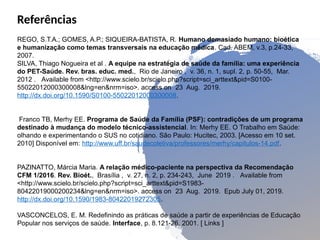 Referências
REGO, S.T.A.; GOMES, A.P.; SIQUEIRA-BATISTA, R. Humano demasiado humano: bioética
e humanização como temas transversais na educação médica. Cad. ABEM, v.3, p.24-33,
2007.
SILVA, Thiago Nogueira et al . A equipe na estratégia de saúde da família: uma experiência
do PET-Saúde. Rev. bras. educ. med., Rio de Janeiro , v. 36, n. 1, supl. 2, p. 50-55, Mar.
2012 . Available from <http://www.scielo.br/scielo.php?script=sci_arttext&pid=S0100-
55022012000300008&lng=en&nrm=iso>. access on 23 Aug. 2019.
http://dx.doi.org/10.1590/S0100-55022012000300008.
Franco TB, Merhy EE. Programa de Saúde da Família (PSF): contradições de um programa
destinado à mudança do modelo técnico-assistencial. In: Merhy EE. O Trabalho em Saúde:
olhando e experimentando o SUS no cotidiano. São Paulo: Hucitec, 2003. [Acesso em 10 set.
2010] Disponível em: http://www.uff.br/saudecoletiva/professores/merhy/capitulos-14.pdf.
PAZINATTO, Márcia Maria. A relação médico-paciente na perspectiva da Recomendação
CFM 1/2016. Rev. Bioét., Brasília , v. 27, n. 2, p. 234-243, June 2019 . Available from
<http://www.scielo.br/scielo.php?script=sci_arttext&pid=S1983-
80422019000200234&lng=en&nrm=iso>. access on 23 Aug. 2019. Epub July 01, 2019.
http://dx.doi.org/10.1590/1983-80422019272305.
VASCONCELOS, E. M. Redefinindo as práticas de saúde a partir de experiências de Educação
Popular nos serviços de saúde. Interface, p. 8.121-26, 2001. [ Links ]
 