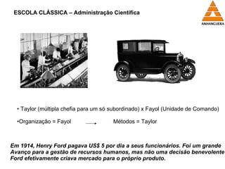 ESCOLA CLÁSSICA – Administração Científica Em 1914, Henry Ford pagava US$ 5 por dia a seus funcionários. Foi um grande  Avanço para a gestão de recursos humanos, mas não uma decisão benevolente – Ford efetivamente criava mercado para o próprio produto. Taylor (múltipla chefia para um só subordinado) x Fayol (Unidade de Comando) Organização = Fayol    Métodos = Taylor 