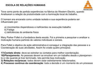 ESCOLA DE RELAÇÕES HUMANAS Teve como ponto de partida experiências na fábrica da Western Electric, quando Analisaram a relação da produtividade com a iluminação local de trabalho. O homem era encarado como unidade isolada e sua experiência poderia ser  Influenciado por: a) movimentos dispendiosos e ineficientes na execução trabalho b) Fadiga c) deficiências do ambiente físico  Mary Parker Follet é a fundadora desta escola. Foi a primeira a pesquisar e analisar a  motivação humana partindo de valores individuais e sociais.  Para Follet o objetivo da ação administrativa é conseguir a integração das pessoas e a Coordenação de suas atividades. Assim foi criado quatro principios: Contato direto : deve-se estreitar os contatos para melhor coordenação; Planejamento : As pessoas devem se envolver em um trabalho desde o planejamen- to e não quando já tiver terminado. Isto permite boa motivação 3)   Relações reciprocas : todos devem estar estreitamente relacionados; 4 )  Processo contínuo da coordenação : toda a decisão é um momento de um processo. 