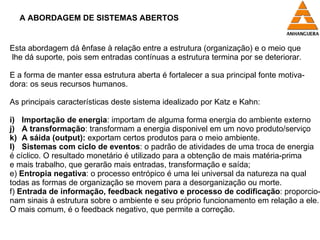 A ABORDAGEM DE SISTEMAS ABERTOS Esta abordagem dá ênfase à relação entre a estrutura (organização) e o meio que lhe dá suporte, pois sem entradas contínuas a estrutura termina por se deteriorar. E a forma de manter essa estrutura aberta é fortalecer a sua principal fonte motiva- dora: os seus recursos humanos. As principais características deste sistema idealizado por Katz e Kahn: Importação de energia : importam de alguma forma energia do ambiente externo A transformação : transformam a energia disponivel em um novo produto/serviço A sáida (output):  exportam certos produtos para o meio ambiente. Sistemas com ciclo de eventos : o padrão de atividades de uma troca de energia é cíclico. O resultado monetário é utilizado para a obtenção de mais matéria-prima e mais trabalho, que gerarão mais entradas, transformação e saída; e)  Entropia negativa : o processo entrópico é uma lei universal da natureza na qual  todas as formas de organização se movem para a desorganização ou morte.  f)  Entrada de informação, feedback negativo e processo de codificação : proporcio- nam sinais à estrutura sobre o ambiente e seu próprio funcionamento em relação a ele.  O mais comum, é o feedback negativo, que permite a correção. 