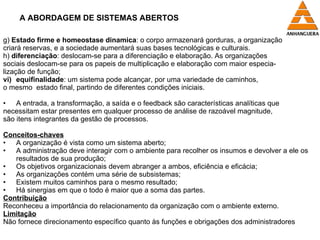 A ABORDAGEM DE SISTEMAS ABERTOS g)  Estado firme e homeostase dinamica : o corpo armazenará gorduras, a organização criará reservas, e a sociedade aumentará suas bases tecnológicas e culturais. h)  diferenciação : deslocam-se para a diferenciação e elaboração. As organizações  sociais deslocam-se para os papeis de multiplicação e elaboração com maior especia- lização de função; equifinalidade : um sistema pode alcançar, por uma variedade de caminhos,  o mesmo  estado final, partindo de diferentes condições iniciais. A entrada, a transformação, a saída e o feedback são características analíticas que necessitam estar presentes em qualquer processo de análise de razoável magnitude,  são itens integrantes da gestão de processos. Conceitos-chaves A organização é vista como um sistema aberto; A administração deve interagir com o ambiente para recolher os insumos e devolver a ele os resultados de sua produção; Os objetivos organizacionais devem abranger a ambos, eficiência e eficácia; As organizações contém uma série de subsistemas; Existem muitos caminhos para o mesmo resultado; Há sinergias em que o todo é maior que a soma das partes. Contribuição Reconheceu a importância do relacionamento da organização com o ambiente externo. Limitação Não fornece direcionamento específico quanto às funções e obrigações dos administradores 