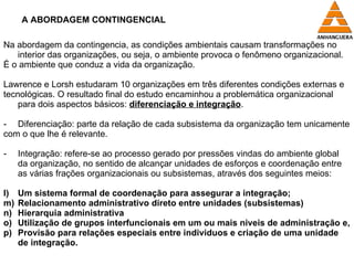 A ABORDAGEM CONTINGENCIAL Na abordagem da contingencia, as condições ambientais causam transformações no interior das organizações, ou seja, o ambiente provoca o fenômeno organizacional. É o ambiente que conduz a vida da organização. Lawrence e Lorsh estudaram 10 organizações em três diferentes condições externas e  tecnológicas. O resultado final do estudo encaminhou a problemática organizacional para dois aspectos básicos:  diferenciação e integração . Diferenciação: parte da relação de cada subsistema da organização tem unicamente  com o que lhe é relevante. Integração: refere-se ao processo gerado por pressões vindas do ambiente global da organização, no sentido de alcançar unidades de esforços e coordenação entre as várias frações organizacionais ou subsistemas, através dos seguintes meios: Um sistema formal de coordenação para assegurar a integração; Relacionamento administrativo direto entre unidades (subsistemas) Hierarquia administrativa Utilização de grupos interfuncionais em um ou mais niveis de administração e, Provisão para relações especiais entre individuos e criação de uma unidade de integração. 