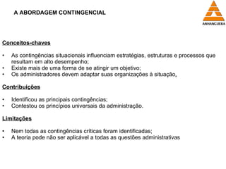A ABORDAGEM CONTINGENCIAL Conceitos-chaves As contingências situacionais influenciam estratégias, estruturas e processos que resultam em alto desempenho; Existe mais de uma forma de se atingir um objetivo; Os administradores devem adaptar suas organizações à situação . Contribuições Identificou as principais contingências; Contestou os princípios universais da administração. Limitações Nem todas as contingências críticas foram identificadas; A teoria pode não ser aplicável a todas as questões administrativas 