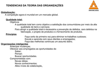 TENDENCIAS DA TEORIA DAS ORGANIZAÇÕES Globalização: A competição agora é mundial em um mercado global. Qualidade total: Objetivos A qualidade total tem como objetivo a satisfação dos consumidores por meio da alta  qualidade de bens e serviços; Para atingir a qualidade total é necessária a prevenção de defeitos, zero defeitos na  fabricação, o projeto de produtos e o fornecimento de produtos. Princípios Faça certo da primeira vez para eliminar re-trabalhos custosos; Escute e aprenda com seus clientes e empregados; Faça das melhorias contínuas um assunto diário. Organizações inteligentes Antecipar mudanças; Oferecer aos empregados as oportunidades de: Saber; Pensar; Buscar oportunidades. Comprometidas com: Novas idéias; Novos conhecimentos; Altos níveis de colaboração . 