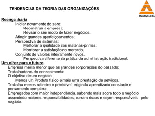 TENDENCIAS DA TEORIA DAS ORGANIZAÇÕES Reengenharia Iniciar novamente do zero: Reconstruir a empresa; Revisar o seu modo de fazer negócios. Atingir grandes aperfeiçoamentos; Perspectiva de sistemas: Melhorar a qualidade das matérias-primas; Monitorar a satisfação no mercado. Conjunto de valores inteiramente novos. Perspectiva diferente da prática da administração tradicional. Um olhar para o futuro Empresa média menor que as grandes corporações do passado; Trabalhadores do conhecimento; O objetivo de um negócio Menos um Produto físico e mais uma prestação de serviços. Trabalho menos rotineiro e previsível, exigindo aprendizado constante e  pensamento complexo; Empregados com maior independência, sabendo mais sobre todo o negócio,  assumindo maiores responsabilidades, corram riscos e sejam responsáveis  pelo negócio. 