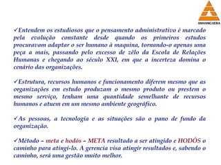 Entendem os estudiosos que o pensamento administrativo é marcado pela evolução constante desde quando os primeiros estudos procuravam adaptar o ser humano à maquina, tornando-o apenas uma peça a mais, passando pelo excesso de zêlo da Escola de Relações Humanas e chegando ao século XXI, em que a incerteza domina o cenário das organizações. Estrutura, recursos humanos e funcionamento diferem mesmo que as organizações em estudo produzam o mesmo produto ou prestem o mesmo serviço, tenham uma quantidade semelhante de recursos humanos e atuem em um mesmo ambiente geográfico. As pessoas, a tecnologia e as situações são o pano de fundo da organização. Método –  meta  e  hodós  –  META  resultado a ser atingido e  HODÓS  o caminho para atingí-lo. A gerencia visa atingir resultados e, sabendo o caminho, será uma gestão muito melhor. 