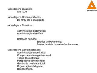 Abordagens Clássicas Até 1930 Abordagens Contemporâneas De 1940 até a atualidade Abordagens Clássicas Administração sistemática; Administração científica; Relações humana; Estudos de Hawthorne; Pontos de vista das relações humanas. Abordagens Contemporâneas Administração quantitativa; Comportamento organizacional; Teoria dos sistemas; Perspectiva contingencial; Gestão da qualidade total; Organização inteligente; Reengenharia. 
