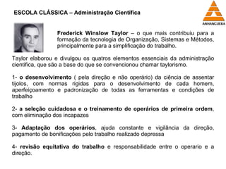 Frederick Winslow Taylor  – o que mais contribuiu para a formação da tecnologia de Organização, Sistemas e Métodos, principalmente para a simplificação do trabalho. Taylor elaborou e divulgou os quatros elementos essenciais da administração cientifica, que são a base do que se convencionou chamar taylorismo. 1-  o desenvolvimento  ( pela direção e não operário) da ciência de assentar tijolos, com normas rigidas para o desenvolvimento de cada homem, aperfeiçoamento e padronização de todas as ferramentas e condições de trabalho 2-  a seleção cuidadosa e o treinamento de operários de primeira ordem , com eliminação dos incapazes 3-  Adaptação dos operários , ajuda constante e vigilância da direção, pagamento de bonificações pelo trabalho realizado depressa 4-  revisão equitativa do trabalho  e responsabilidade entre o operario e a direção. ESCOLA CLÁSSICA – Administração Científica 