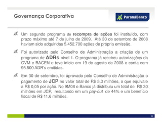 Governança Corporativa


  Um segundo programa de recompra de ações foi instituído, com
  prazo máximo até 7 de julho de 2009. Até 30 de setembro de 2008
  haviam sido adquiridas 5.452.700 ações de própria emissão.
  Foi autorizado pelo Conselho de Administração a criação de um
  programa de ADRs nível 1. O programa já recebeu autorizações da
  CVM e BACEN e teve início em 19 de agosto de 2008 e conta com
  95.500 ADR’s emitidas.
  Em 30 de setembro, foi aprovado pelo Conselho de Administração o
  pagamento de JCP no valor total de R$ 5,3 milhões, o que equivale
  a R$ 0,05 por ação. No 9M08 o Banco já distribuiu um total de R$ 30
  milhões em JCP, resultando em um pay-out de 44% e um benefício
  fiscal de R$ 11,6 milhões.



                                                                        26
 